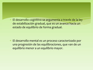 El desarrollo cognitivo se argumenta a través de la ley
de estabilización gradual, que es un avance hacia un
estado de equilibrio de forma gradual.
El desarrollo mental es un proceso caracterizado por
una progresión de las equilibraciones, que van de un
equilibrio menor a un equilibrio mayor.
 
