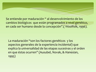 Se entiende por maduración “ al desenvolvimiento de los
cambios biológicos que están programados a nivel genético,
en cada ser humano desde la concepción”.( Woolfolk, 1996).
La maduración “son los factores genéticos y los
aspectos generales de la experiencia incidental) que
explica la universalidad de las etapas sucesivas y el orden
en que éstas ocurren” (Ausubel, Novak, & Hanesian,
1995)
 