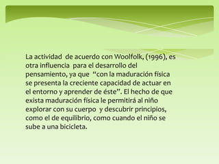 La actividad de acuerdo con Woolfolk, (1996), es
otra influencia para el desarrollo del
pensamiento, ya que “con la maduración física
se presenta la creciente capacidad de actuar en
el entorno y aprender de éste”. El hecho de que
exista maduración física le permitirá al niño
explorar con su cuerpo y descubrir principios,
como el de equilibrio, como cuando el niño se
sube a una bicicleta.
 