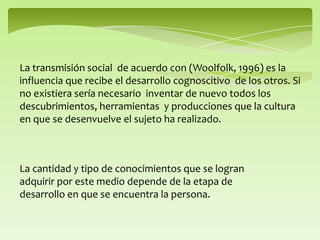 La transmisión social de acuerdo con (Woolfolk, 1996) es la
influencia que recibe el desarrollo cognoscitivo de los otros. Si
no existiera sería necesario inventar de nuevo todos los
descubrimientos, herramientas y producciones que la cultura
en que se desenvuelve el sujeto ha realizado.
La cantidad y tipo de conocimientos que se logran
adquirir por este medio depende de la etapa de
desarrollo en que se encuentra la persona.
 