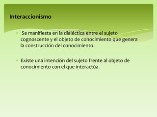Se manifiesta en la dialéctica entre el sujeto
cognoscente y el objeto de conocimiento que genera
la construcción del conocimiento.
Existe una intención del sujeto frente al objeto de
conocimiento con el que interactúa.
Interaccionismo
 