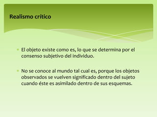 El objeto existe como es, lo que se determina por el
consenso subjetivo del individuo.
No se conoce al mundo tal cual es, porque los objetos
observados se vuelven significado dentro del sujeto
cuando éste es asimilado dentro de sus esquemas.
Realismo crítico
 