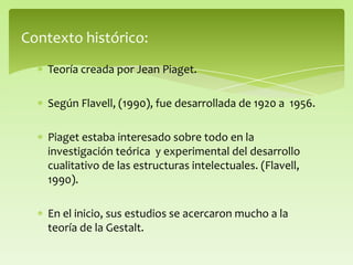 Contexto histórico:
Teoría creada por Jean Piaget.
Según Flavell, (1990), fue desarrollada de 1920 a 1956.
Piaget estaba interesado sobre todo en la
investigación teórica y experimental del desarrollo
cualitativo de las estructuras intelectuales. (Flavell,
1990).
En el inicio, sus estudios se acercaron mucho a la
teoría de la Gestalt.
 