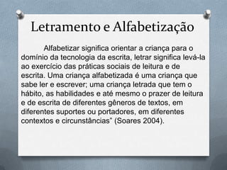 Letramento e Alfabetização
Alfabetizar significa orientar a criança para o
domínio da tecnologia da escrita, letrar significa levá-la
ao exercício das práticas sociais de leitura e de
escrita. Uma criança alfabetizada é uma criança que
sabe ler e escrever; uma criança letrada que tem o
hábito, as habilidades e até mesmo o prazer de leitura
e de escrita de diferentes gêneros de textos, em
diferentes suportes ou portadores, em diferentes
contextos e circunstâncias” (Soares 2004).
 