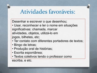 Atividades favoráveis:
Desenhar e escrever o que desenhou;
• Usar, reconhecer e ler o nome em situações
significativas: chamada, marcar
atividades, objetos, utilizá-lo em
jogos, bilhetes, etc;
• Ter contato com diferentes portadores de textos;
• Bingo de letras;
• Produção oral de histórias;
• Escrita espontânea;
• Textos coletivos tendo o professor como
escriba, e etc.
 