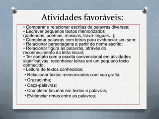 Atividades favoráveis:
• Comparar e relacionar escritas de palavras diversas;
• Escrever pequenos textos memorizados
(parlendas, poemas, músicas, trava-línguas...);
• Completar palavras com letras para evidenciar seu som:
• Relacionar personagens a partir do nome escrito;
• Relacionar figura às palavras, através do
reconhecimento da letra inicial;
• Ter contato com a escrita convencional em atividades
significativas: reconhecer letras em um pequeno texto
conhecido;
• Leitura de textos conhecidos;
• Relacionar textos memorizados com sua grafia;
• Cruzadinha;
• Caça-palavras;
• Completar lacunas em textos e palavras;
• Evidenciar rimas entre as palavras;
 