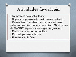 Atividades favoráveis:
• As mesmas do nível anterior;
• Separar as palavras de um texto memorizado;
• Generalizar os conhecimentos para escrever
palavras que não conhece: associar o GA do nome
de GABRIELA para escrever garota, gaveta...;
• Ditado de palavras conhecidas;
• Produzir pequenos textos;
• Reescrever histórias.
 