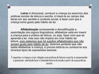 Letrar é direcionar, conduzir a criança ao exercício das
práticas sociais de leitura e escrita, é inseri-la ao campo das
letras em seu sentido e contexto social, é fazer com que a
criança tome gosto pelo hábito de ler.
Alfabetização compreende a decodificação e
assimilação dos signos linguísticos; alfabetizar está em inserir
a criança para a prática da leitura, ou seja, fazer com que se
aprenda a ler, mas isso não implica em criar hábito da
leitura, pois sabemos que há sujeitos alfabetizados que não
tomam gosto pelo hábito de ler, dizemos portanto que não
basta alfabetizar a criança, é preciso letrá-la ou conduzi-la aos
diversos tipos de expressões textuais.
É capacitar a criança a criar relações com práticas de leitura e escrita, é compreender
e questionar, sobretudo fazer a chamada leitura do mundo a partir de suas práticas
sociais.
 