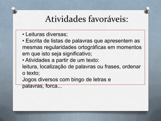 Atividades favoráveis:
• Leituras diversas;
• Escrita de listas de palavras que apresentem as
mesmas regularidades ortográficas em momentos
em que isto seja significativo;
• Atividades a partir de um texto:
leitura, localização de palavras ou frases, ordenar
o texto;
Jogos diversos com bingo de letras e
palavras, forca...
 