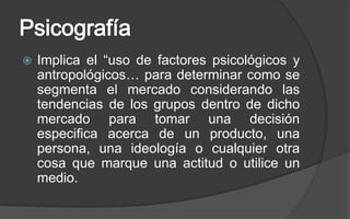 PsicografíaImplica el “uso de factores psicológicos y antropológicos… para determinar como se segmenta el mercado considerando las tendencias de los grupos dentro de dicho mercado para tomar una decisión especifica acerca de un producto, una persona, una ideología o cualquier otra cosa que marque una actitud o utilice un medio.