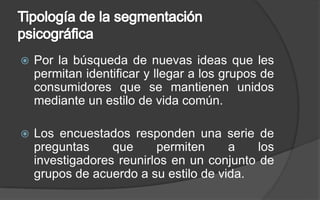 Tipología de la segmentación psicográficaPor la búsqueda de nuevas ideas que les permitan identificar y llegar a los grupos de consumidores que se mantienen unidos mediante un estilo de vida común.Los encuestados responden una serie de preguntas que permiten a los investigadores reunirlos en un conjunto de grupos de acuerdo a su estilo de vida.