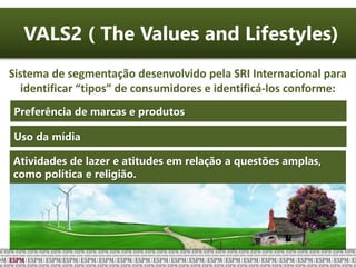 VALS2 ( The Values and Lifestyles)
Sistema de segmentação desenvolvido pela SRI Internacional para
identificar “tipos” de consumidores e identificá-los conforme:
Preferência de marcas e produtos
Uso da mídia
Atividades de lazer e atitudes em relação a questões amplas,
como política e religião.
 
