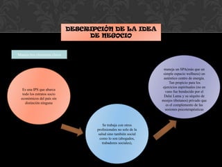 DESCRIPCIÓN DE LA IDEA
DE NEGOCIO
Maneja tres elementos claves
Es una IPS que abarca
todo los estratos socio
económicos del país sin
distinción ninguna
Se trabaja con otros
profesionales no solo de la
salud sino también social
como lo son (abogados,
trabadores sociales),
maneja un SPA(más que un
simple espacio wellness) un
auténtico centro de energía.
Tan propicio para los
ejercicios espirituales (no en
vano fue bendecido por el
Dalai Lama y su séquito de
monjes tibetanos) privado que
es el complemento de las
sesiones psicoterapéuticas
 