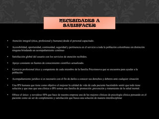 NECESIDADES A
SATISFACER
• Atención integral (ética, profesional y humana) desde el personal capacitado.
• Accesibilidad, oportunidad, continuidad, seguridad y pertinencia en el servicio a toda la población colombiana sin distinción
ninguna brindando un acompañamiento continuo
• Satisfacción global del usuario con los servicios de atención recibidos.
• Apoyo constante en fuentes de conocimiento científico actualizado.
• Ejercicio profesional ético y competente de cada miembro de la familia Psicoinnova que se encuentra para ayudar a la
población
• Acompañamiento jurídico si es necesario con el fin de darles a conocer sus derechos y deberes ante cualquier situación
• Una IPS humana que tiene como objetivo el mejorar la calidad de vida de cada paciente haciéndolo sentir que todo tiene
solución y que mas que una clínica o IPS somos una familia de promoción ,prevención y tratamiento de la salud mental.
• Ofrece el único y novedoso SPA que hace de nuestra empresa una de las mejores clínicas de psicología clínica pensando en el
paciente como un ser de complemento y satisfacción que busca una solución de manera interdisciplinar
 