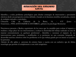 SITUACIÓN DEL ENTORNO
LOCAL
Identifica y evalúa problemas psicológicos para diseñar estrategias de intervención y prevención
efectivas desde una perspectiva teórica definida y basado en la literatura científica actualizada, a través
de múltiples métodos y actividades.
Ubicación Calle de Calderón de la Barca, 14, - 4.ºC (Junto a
Estaciones) , 39002 ,SANTANDER (CANTABRIA) gabinete de psicología Montserrat
Psicoinnova presenta y Realiza seguimiento de los casos que ha atendido para evaluar el impacto a
mediano y largo plazo de sus intervenciones y evaluar la efectividad del trabajo realizado en aras de
mejorar constantemente su quehacer profesional , Identifica y reconoce el impacto de sus
intervenciones para modularlas y modificarlas si es pertinente en una constante búsqueda de
desarrollar acciones efectivas sobre los problemas en lo que trabaja guiado por un interés en ayudar a
las personas.
Además de ello aplica a personas de estratos bajos y cuenta con un exclusivo spa de última
tecnología que permite el complemento a este ciclo terapéutico
 