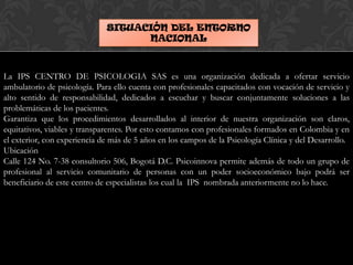 SITUACIÓN DEL ENTORNO
NACIONAL
La IPS CENTRO DE PSICOLOGIA SAS es una organización dedicada a ofertar servicio
ambulatorio de psicología. Para ello cuenta con profesionales capacitados con vocación de servicio y
alto sentido de responsabilidad, dedicados a escuchar y buscar conjuntamente soluciones a las
problemáticas de los pacientes.
Garantiza que los procedimientos desarrollados al interior de nuestra organización son claros,
equitativos, viables y transparentes. Por esto contamos con profesionales formados en Colombia y en
el exterior, con experiencia de más de 5 años en los campos de la Psicología Clínica y del Desarrollo.
Ubicación
Calle 124 No. 7-38 consultorio 506, Bogotá D.C. Psicoinnova permite además de todo un grupo de
profesional al servicio comunitario de personas con un poder socioeconómico bajo podrá ser
beneficiario de este centro de especialistas los cual la IPS nombrada anteriormente no lo hace.
 