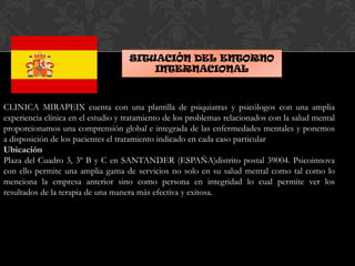 SITUACIÓN DEL ENTORNO
INTERNACIONAL
CLINICA MIRAPEIX cuenta con una plantilla de psiquiatras y psicólogos con una amplia
experiencia clínica en el estudio y tratamiento de los problemas relacionados con la salud mental
proporcionamos una comprensión global e integrada de las enfermedades mentales y ponemos
a disposición de los pacientes el tratamiento indicado en cada caso particular
Ubicación
Plaza del Cuadro 3, 3º B y C en SANTANDER (ESPAÑA)distrito postal 39004. Psicoinnova
con ello permite una amplia gama de servicios no solo en su salud mental como tal como lo
menciona la empresa anterior sino como persona en integridad lo cual permite ver los
resultados de la terapia de una manera más efectiva y exitosa.
 