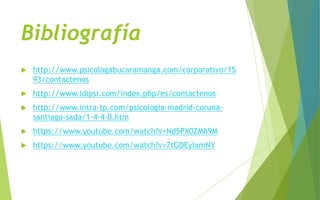Bibliografía
 http://www.psicologabucaramanga.com/corporativo/15
93/contactenos
 http://www.idipsi.com/index.php/es/contactenos
 http://www.intra-tp.com/psicologia-madrid-coruna-
santiago-sada/1-4-4-0.htm
 https://www.youtube.com/watch?v=Nd5PX0ZMh9M
 https://www.youtube.com/watch?v=7tGDEylamNY
 