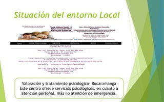 Situación del entorno Local
Valoración y tratamiento psicológico- Bucaramanga
Este centro ofrece servicios psicológicos, en cuanto a
atención personal, más no atención de emergencia.
 