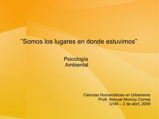 ” Somos los lugares en donde estuvimos” Psicología  Ambiental Ciencias Humanísticas en Urbanismo Profr. Manuel Monroy Correa UVM – 2 de abril, 2009 