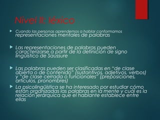 Nivel II: léxico 
 Cuando las personas aprendemos a hablar conformamos 
representaciones mentales de palabras 
 Las representaciones de palabras pueden 
caracterizarse a partir de la definición de signo 
lingüístico de Saussure 
 Las palabras pueden ser clasificadas en “de clase 
abierta o de contenido” (sustantivos, adjetivos, verbos) 
y “de clase cerrada o funcionales” (preposiciones, 
artículos, pronombres) 
 La psicolingüística se ha interesado por estudiar cómo 
están organizadas las palabras en la mente y cuál es la 
relación jerárquica que el hablante establece entre 
ellas 
 