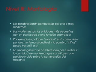 Nivel III: Morfología 
 Las palabras están compuestas por uno o más 
morfemas 
 Los morfemas son las unidades más pequeñas 
con un significado o una función gramatical 
 Por ejemplo la palabra “sandías” está compuesta 
por dos morfemas (sandía-s) y la palabra “niñas” 
posee tres (niñ-a-s) 
 La psicolingüística se ha interesado por estudiar si 
la cantidad de morfemas que constituyen una 
palabra incide sobre la comprensión del 
hablante 
 