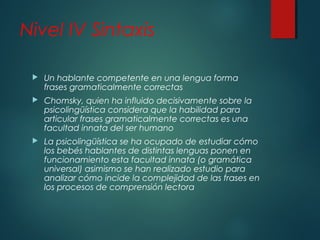 Nivel IV Sintaxis 
 Un hablante competente en una lengua forma 
frases gramaticalmente correctas 
 Chomsky, quien ha influido decisivamente sobre la 
psicolingüística considera que la habilidad para 
articular frases gramaticalmente correctas es una 
facultad innata del ser humano 
 La psicolingüística se ha ocupado de estudiar cómo 
los bebés hablantes de distintas lenguas ponen en 
funcionamiento esta facultad innata (o gramática 
universal) asimismo se han realizado estudio para 
analizar cómo incide la complejidad de las frases en 
los procesos de comprensión lectora 
 