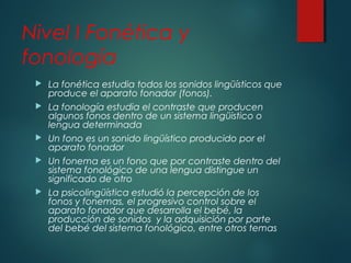 Nivel I Fonética y 
fonología 
 La fonética estudia todos los sonidos lingüísticos que 
produce el aparato fonador (fonos). 
 La fonología estudia el contraste que producen 
algunos fonos dentro de un sistema lingüistico o 
lengua determinada 
 Un fono es un sonido lingüístico producido por el 
aparato fonador 
 Un fonema es un fono que por contraste dentro del 
sistema fonológico de una lengua distingue un 
significado de otro 
 La psicolingüística estudió la percepción de los 
fonos y fonemas, el progresivo control sobre el 
aparato fonador que desarrolla el bebé, la 
producción de sonidos y la adquisición por parte 
del bebé del sistema fonológico, entre otros temas 
 
