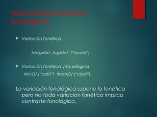 Variaciones fonéticas y 
fonológicas 
 Variación fonética 
/ad ʒuda/ /aʒuda/ (“ayuda”) 
 Variación fonética y fonológica 
/kaʎO/ (“calló”) /kadʒO/ (“cayó”) 
La variación fonológica supone la fonética 
pero no toda variación fonética implica 
contraste fonológico. 
 