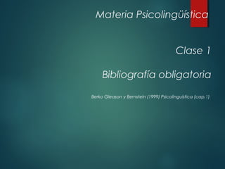 Materia Psicolingüística 
Clase 1 
Bibliografía obligatoria 
Berko Gleason y Bernstein (1999) Psicolinguística (cap.1) 
 
