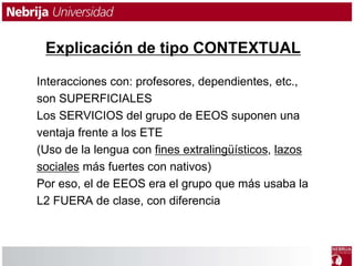 Explicación de tipo CONTEXTUAL 
Interacciones con: profesores, dependientes, etc., 
son SUPERFICIALES 
Los SERVICIOS del grupo de EEOS suponen una 
ventaja frente a los ETE 
(Uso de la lengua con fines extralingüísticos, lazos 
sociales más fuertes con nativos) 
Por eso, el de EEOS era el grupo que más usaba la 
L2 FUERA de clase, con diferencia 
 
