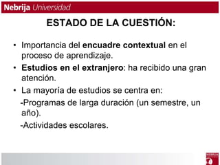 ESTADO DE LA CUESTIÓN: 
• Importancia del encuadre contextual en el 
proceso de aprendizaje. 
• Estudios en el extranjero: ha recibido una gran 
atención. 
• La mayoría de estudios se centra en: 
-Programas de larga duración (un semestre, un 
año). 
-Actividades escolares. 
 