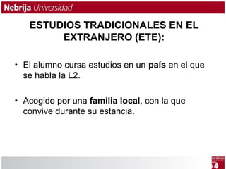 ESTUDIOS TRADICIONALES EN EL 
EXTRANJERO (ETE): 
• El alumno cursa estudios en un país en el que 
se habla la L2. 
• Acogido por una familia local, con la que 
convive durante su estancia. 
 