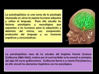 La psicolingüística nace de los estudios del lingüista francés Gustave
Guillaume (1883-1960), motivo por el cual también se la conoció a principios
del siglo XX como guillaumismo. Guillaume llamó a su teoría Psicosistema y
en ella vinculó los elementos lingüísticos con los psicológicos.
La psicolingüística: es una rama de la psicología
interesada en cómo la especie humana adquiere
y utiliza el lenguaje. Para ello estudia los
factores psicológicos y neurológicos que
capacitan a los humanos para la adquisición y
deterioro del mismo, uso, comprensión,
producción del lenguaje y sus funciones
cognitivas y comunicativas.
 