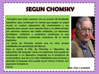 SEGUN CHOMSKY
Considera que todos nacemos con un numero de facultades
especificas (que constituyen la mente) que juegan un papel
crucial en nuestra adquisición del conocimiento y nos
capacita para actuar como agentes libres y no determinados
por estímulos externos del medio ambiente. Los elementos
fonológicos, sintácticos y semánticos constituyen lo que
Chomsky denomina universales sustantivos de la teoría
lingüística.
La teoría de Chomsky enseña que los niños poseen
habilidades de aprendizaje del idioma.
Aquí es donde el DAL de Chomsky o "dispositivo de
adquisición del lenguaje" viene a la existencia. Esto puede ser
comparado a un dispositivo integrado en el programa de
computadora, que da a los niños habilidades para procesar y
aprender el lenguaje. Esto puede ocurrir incluso si tienen una
exposición limitada la
misma. POR: ITZEL Y SHARON
 
