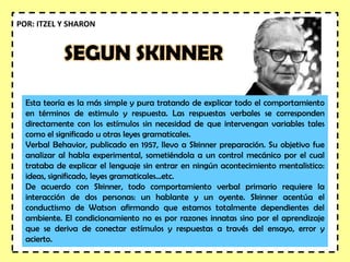 SEGUN SKINNER
Esta teoría es la más simple y pura tratando de explicar todo el comportamiento
en términos de estimulo y respuesta. Las respuestas verbales se corresponden
directamente con los estímulos sin necesidad de que intervengan variables tales
como el significado u otras leyes gramaticales.
Verbal Behavior, publicado en 1957, llevo a Skinner preparación. Su objetivo fue
analizar al habla experimental, sometiéndola a un control mecánico por el cual
trataba de explicar el lenguaje sin entrar en ningún acontecimiento mentalistico:
ideas, significado, leyes gramaticales...etc.
De acuerdo con Skinner, todo comportamiento verbal primario requiere la
interacción de dos personas: un hablante y un oyente. Skinner acentúa el
conductismo de Watson afirmando que estamos totalmente dependientes del
ambiente. El condicionamiento no es por razones innatas sino por el aprendizaje
que se deriva de conectar estímulos y respuestas a través del ensayo, error y
acierto.
POR: ITZEL Y SHARON
 