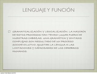 LENGUAJE Y FUNCIÓN



                     GRAMATICALIZACIÓN Y LEXICALIZACIÓN. LA MAYORÍA
                     DE ESTOS PROCESOS HAN TENIDO LUGAR FUERA DE
                     NUESTRAS CABEZAS. UNA GRAMÁTICA Y SINTAXIS
                     COMPLEJAS SON RESULTADO DE UN PROCESO
                     SOCIOEVOLUTIVO: AJUSTAR LA LENGUA A LAS
                     LIMITACIONES Y CAPACIDADES DE LOS CEREBROS
                     HUMANOS.




jueves 16 de febrero de 2012
 