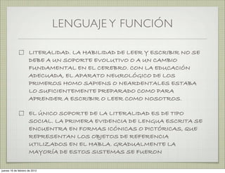 LENGUAJE Y FUNCIÓN

                     LITERALIDAD. LA HABILIDAD DE LEER Y ESCRIBIR NO SE
                     DEBE A UN SOPORTE EVOLUTIVO O A UN CAMBIO
                     FUNDAMENTAL EN EL CEREBRO. CON LA EDUCACIÓN
                     ADECUADA, EL APARATO NEUROLÓGICO DE LOS
                     PRIMEROS HOMO SAPIENS O NEARDENTALES ESTABA
                     LO SUFICIENTEMENTE PREPARADO COMO PARA
                     APRENDER A ESCRIBIR O LEER COMO NOSOTROS.

                     EL ÚNICO SOPORTE DE LA LITERALIDAD ES DE TIPO
                     SOCIAL. LA PRIMERA EVIDENCIA DE LENGUA ESCRITA SE
                     ENCUENTRA EN FORMAS ICÓNICAS O PICTÓRICAS, QUE
                     REPRESENTAN LOS OBJETOS DE REFERENCIA
                     UTILIZADOS EN EL HABLA. GRADUALMENTE LA
                     MAYORÍA DE ESTOS SISTEMAS SE FUERON

jueves 16 de febrero de 2012
 