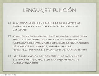 LENGUAJE Y FUNCIÓN

                     1) LA EXPANSIÓN DEL DOMINIO DE LOS SISTEMAS
                     PREFRONTALES, CRUCIALES EN EL PROCESO DE
                     LENGUAJE;

                     2) CAMBIOS EN LA CIRCUITERÍA DE NUESTRO SISTEMA
                     MOTRIZ, QUE PERMITEN QUE SEAMOS CAPACES DE
                     ARTICULAR EL HABLA PARA UTILIZAR COMBINACIONES
                     DE SONIDOS NO INNATOS, MANIPULARLOS,
                     REESTRUCTURARLOS Y PRODUCIRLOS RÁPIDAMENTE;

                     3) LA IMPLICACIÓN DEL CEREBELO, DE MODO QUE EL
                     SISTEMA MOTRIZ HACE UN TRABAJO MENTAL DE
                     AUTOMATIZACIÓN



jueves 16 de febrero de 2012
 
