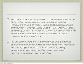 ·AUTOMATIZACIÓN LOCOMOTRIZ. COINCIDIENDO CON LA
                     APARICIÓN HACE 2,5 MILLONES DE AÑOS DE LAS
                     HERRAMIENTAS DE PIEDRA, LOS CEREBROS HUMANOS
                     EMPEZARON A ESPECIALIZARSE EN LA MANIPULACIÓN.
                     ESTO HA JUGADO UN PAPEL CLAVE EN LA CONSTRUCCIÓN
                     DE UNA BASE SOBRE LA QUE SE DESARROLLA LA
                     COMUNICACIÓN SIMBÓLICA.

                     UNA BUENA PARTE DE LA ESTRUCTURA DE SINTAXIS
                     ESTÁ CAUSADA POR LA NECESIDAD DE QUE EL PROCESO
                     DEL LENGUAJE SEA AUTOMÁTICO. ES ALGO MUY
                     PARECIDO A LA COMPUTACIÓN Y QUE DENOMINO
                     «MOTORIZACIÓN DE LA COGNICIÓN».



jueves 16 de febrero de 2012
 