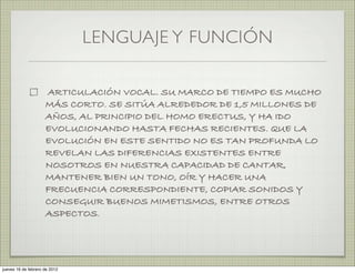 LENGUAJE Y FUNCIÓN

                     ARTICULACIÓN VOCAL. SU MARCO DE TIEMPO ES MUCHO
                     MÁS CORTO. SE SITÚA ALREDEDOR DE 1,5 MILLONES DE
                     AÑOS, AL PRINCIPIO DEL HOMO ERECTUS, Y HA IDO
                     EVOLUCIONANDO HASTA FECHAS RECIENTES. QUE LA
                     EVOLUCIÓN EN ESTE SENTIDO NO ES TAN PROFUNDA LO
                     REVELAN LAS DIFERENCIAS EXISTENTES ENTRE
                     NOSOTROS EN NUESTRA CAPACIDAD DE CANTAR,
                     MANTENER BIEN UN TONO, OÍR Y HACER UNA
                     FRECUENCIA CORRESPONDIENTE, COPIAR SONIDOS Y
                     CONSEGUIR BUENOS MIMETISMOS, ENTRE OTROS
                     ASPECTOS.




jueves 16 de febrero de 2012
 