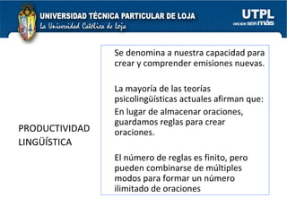 PRODUCTIVIDAD  LINGÜÍSTICA  Se denomina a nuestra capacidad para crear y comprender emisiones nuevas. La mayoría de las teorías psicolingüísticas actuales afirman que: En lugar de almacenar oraciones, guardamos reglas para crear oraciones.  El número de reglas es finito, pero pueden combinarse de múltiples modos para formar un número ilimitado de oraciones  