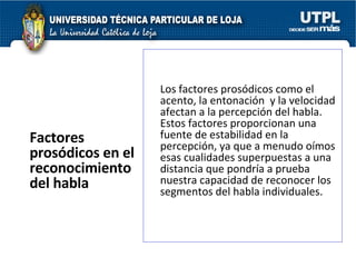Factores prosódicos en el reconocimiento del habla   Los factores prosódicos como el acento, la entonación  y la velocidad afectan a la percepción del habla. Estos factores proporcionan una fuente de estabilidad en la percepción, ya que a menudo oímos esas cualidades superpuestas a una distancia que pondría a prueba nuestra capacidad de reconocer los segmentos del habla individuales.  