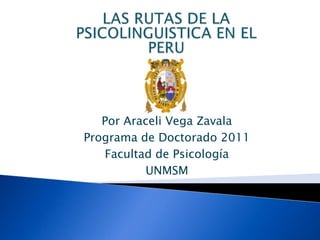 LAS RUTAS DE LA PSICOLINGUISTICA EN EL PERU Por Araceli Vega Zavala Programa de Doctorado 2011  Facultad de Psicología UNMSM 