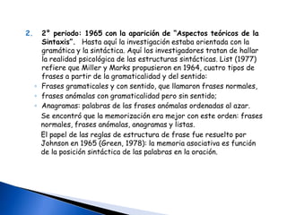 Etapa pre ChomskianaCorrientes  nacidas antes de 1953. Relativismo lingüístico: estudios etnolingüísticas de Whorf (1971), influenciado por Sapir (1962) y Carroll (1956)Whorf (1971): las formas de los pensamientos de una persona son controlados por inexorables leyes de modelos, de las que ella es inconsciente. Estos modelos son las sistematizaciones, imperceptiblemente intricadas, de su propio lenguaje, suficientemente demostrado por una ingenua comprensión y contraste con otras lenguas. Influencia del lenguaje sobre el pensamiento.Proposiciones del relativismo (Fishman y Bourne, 1975): A. El vocabulario de una lengua influye en los procesos psicológicos del hablanteB. la gramática de una lengua influye en los proceso cognitivos del hablante.