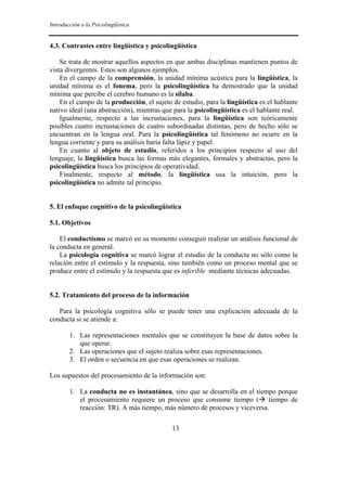 Introducción a la Psicolingüística


4.3. Contrastes entre lingüística y psicolingüística

    Se trata de mostrar aquellos aspectos en que ambas disciplinas mantienen puntos de
vista divergentes. Estos son algunos ejemplos.
    En el campo de la comprensión, la unidad mínima acústica para la lingüística, la
unidad mínima es el fonema, pero la psicolingüística ha demostrado que la unidad
mínima que percibe el cerebro humano es la sílaba.
    En el campo de la producción, el sujeto de estudio, para la lingüística es el hablante
nativo ideal (una abstracción), mientras que para la psicolingüística es el hablante real.
    Igualmente, respecto a las incrustaciones, para la lingüística son teóricamente
posibles cuatro incrustaciones de cuatro subordinadas distintas, pero de hecho sólo se
encuentran en la lengua oral. Para la psicolingüística tal fenómeno no ocurre en la
lengua corriente y para su análisis haría falta lápiz y papel.
    En cuanto al objeto de estudio, referidos a los principios respecto al uso del
lenguaje, la lingüística busca las formas más elegantes, formales y abstractas, pero la
psicolingüística busca los principios de operatividad.
    Finalmente, respecto al método, la lingüística usa la intuición, pero la
psicolingüística no admite tal principio.


5. El enfoque cognitivo de la psicolingüística

5.1. Objetivos

    El conductismo se marcó en su momento conseguir realizar un análisis funcional de
la conducta en general.
    La psicología cognitiva se marcó lograr el estudio de la conducta no sólo como la
relación entre el estímulo y la respuesta, sino también como un proceso mental que se
produce entre el estímulo y la respuesta que es inferible mediante técnicas adecuadas.


5.2. Tratamiento del proceso de la información

   Para la psicología cognitiva sólo se puede tener una explicación adecuada de la
conducta si se atiende a:

        1. Las representaciones mentales que se constituyen la base de datos sobre la
           que operar.
        2. Las operaciones que el sujeto realiza sobre esas representaciones.
        3. El orden o secuencia en que esas operaciones se realizan.

Los supuestos del procesamiento de la información son:

        1. La conducta no es instantánea, sino que se desarrolla en el tiempo porque
           el procesamiento requiere un proceso que consume tiempo ( tiempo de
           reacción: TR). A más tiempo, más número de procesos y viceversa.

                                            13
 