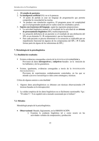 Introducción a la Psicolingüística


    1. El estudio de pacientes
    2. La inteligencia artificial (IA): no es la panacea.
           El punto de partida es usar un lenguaje de programación que permita
          comprobar la veracidad de las teorías.
           Se produce una simulación cognitiva. El programa posee tal complejidad
          que ni el programador puede prever cuáles serán los resultados a priori.
    3. Sujetos con trastornos del lenguaje, según las siguientes proposiciones:
          La actividad lingüística normal es el resultado de la actividad de un sistema
          de procesamiento lingüístico (SPL) multicomponencial.
          La actuación deficitaria de un paciente es el resultado de una disfunción del
          SPL en un elemento X { componente(s) que no funciona(n)}.
          Para cada paciente es preciso determinar si su actuación es explicable por un
          impedimento funcional de algunos de los componentes del SPL { X debe
          formar parte de alguno de los subsistemas de SPL}


7. Metodología de la psicolingüística

7.1. Dualidad de resultados

        Existen evidencias conseguidas a través de la INVESTIGACIÓN LINGÜÍSTICA
           Provienen de datos introspectivos y subjetivos basados en la intuición de
           los hablantes y de los gramáticos.

        Existen, igualmente, evidencias conseguidas a través de la       INVESTIGACIÓN
        PSICOLINGÜÍSTICA
            Provienen de experimentos cuidadosamente controlados, en los que se
            atiende a factores metodológicos tales como estrategias y técnicas.

    Crítica de algunos autores a esta dualidad

    1. Algunos datos psicolingüísticos se obtienen con técnicas observacionales (
       técnicas basadas en la introspección)

    2. La validez empírica de los datos lingüísticos no es fácilmente cuestionable. Vgr.:
       “El orden V + S en español está a menudo ocasionado por el énfasis”.


7.2. Métodos:

    Metodología propia de la psicolingüística.

    •   Observacional: Basado, lógicamente, en la OBSERVACIÓN.
               § Examina la conducta lingüística tal y como ocurre en las
                   actividades verbales de comprensión y producción


                                            15
 