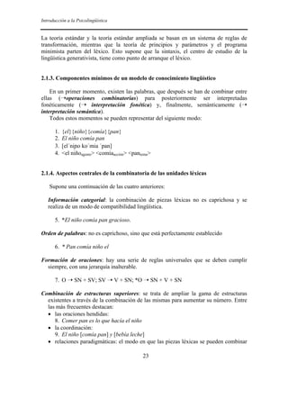 Introducción a la Psicolingüística


La teoría estándar y la teoría estándar ampliada se basan en un sistema de reglas de
transformación, mientras que la teoría de principios y parámetros y el programa
minimista parten del léxico. Esto supone que la sintaxis, el centro de estudio de la
lingüística generativista, tiene como punto de arranque el léxico.


2.1.3. Componentes mínimos de un modelo de conocimiento lingüístico

    En un primer momento, existen las palabras, que después se han de combinar entre
ellas (➝operaciones combinatorias) para posteriormente ser interpretadas
fonéticamente (➝ interpretación fonética) y, finalmente, semánticamente (➝
interpretación semántica).
    Todos estos momentos se pueden representar del siguiente modo:

       1.   {el}{niño}{comía}{pan}
       2.   El niño comía pan
       3.   [el´nio ko´mia ´pan]
       4.   <el niñoagente> <comíaacción> <pantema>


2.1.4. Aspectos centrales de la combinatoria de las unidades léxicas

    Supone una continuación de las cuatro anteriores:

   Información categorial: la combinación de piezas léxicas no es caprichosa y se
   realiza de un modo de compatibilidad lingüística.

       5. *El niño comía pan gracioso.

Orden de palabras: no es caprichoso, sino que está perfectamente establecido

       6. * Pan comía niño el

Formación de oraciones: hay una serie de reglas universales que se deben cumplir
  siempre, con una jerarquía inalterable.

       7. O ➝ SN + SV; SV ➝ V + SN; *O ➝ SN + V + SN

Combinación de estructuras superiores: se trata de ampliar la gama de estructuras
  existentes a través de la combinación de las mismas para aumentar su número. Entre
  las más frecuentes destacan:
  • las oraciones hendidas:
     8. Comer pan es lo que hacía el niño
  • la coordinación:
     9. El niño [comía pan] y [bebía leche]
  • relaciones paradigmáticas: el modo en que las piezas léxicas se pueden combinar

                                               23
 