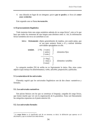 Xavier Frías Conde




    4. una cláusula en lugar de un sintagma: quiero que te quedes; es hora de comer
       unas verduritas

    Este segundo caso se llama incrustación.


4. El procesamiento lingüístico

    Todo monema tiene una carga semántica además de su carga léxica1; esto es lo que
hace que todos los monemas de una lengua sean distintos entre sí. Así, la información
léxico-semántica de mesa en castellano es así:

           MESA:     léxicamente: objeto generalmente de madera, con cuatro patas, que
                                  se usa para sentarse frente a él y realizar distintas
                                  actividades apoyándose en ella.

                    semánt.       [+N]: [+cont.]
                                        [–anim.]             elementos fijos
                                        [+conc.]

                                          [± sing.]
                                          [– masc.]          elementos variables
                                          [±caso]

   La categoría nombre [N] de arriba no es lógicamente la única. Hay otras como
adjetivo (que incluye los determinantes), verbo, adverbio, preposición y partículas.


5. La naturaleza de los universales

   Chomsky sugirió que los universales lingüísticos son de dos clases: sustantivos y
formales.


5.1. Los universales sustantivos

    Son piezas básicas con las que se construye el lenguaje, cargadas de carga léxica,
que tienen mucho que ver con la organización de la gramática. Estas son básicamente
las categorías expuestas en el punto anterior (4).


5.2. Los universales formales



1
  La carga léxica es el significado real de un monema, es decir, la definición que aparece en el
diccionario y que es exclusiva de cada término.

                                               34
 