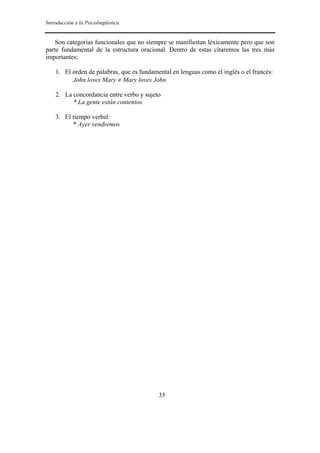 Introducción a la Psicolingüística


   Son categorías funcionales que no siempre se manifiestan léxicamente pero que son
parte fundamental de la estructura oracional. Dentro de estas citaremos las tres más
importantes:

    1. El orden de palabras, que es fundamental en lenguas como el inglés o el francés:
          John loves Mary ≠ Mary loves John

    2. La concordancia entre verbo y sujeto
          * La gente están contentos

    3. El tiempo verbal:
          * Ayer vendremos




                                           35
 